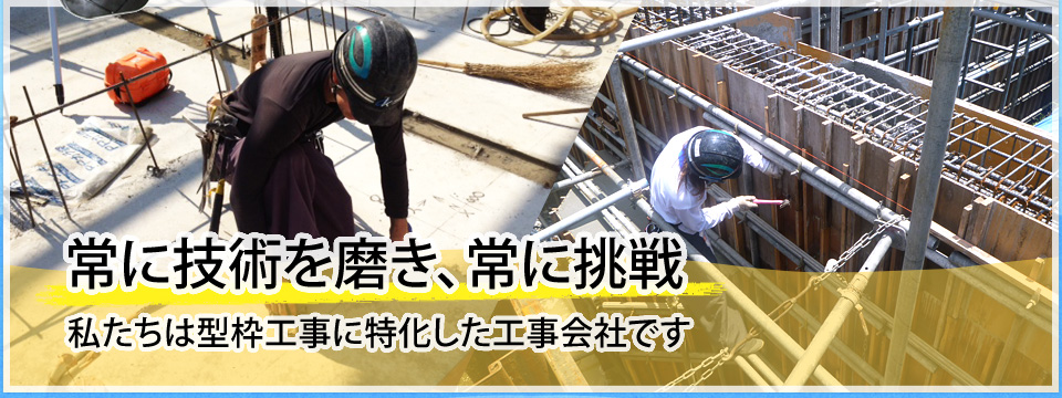 常に技術を磨き、常に挑戦。私たちは型枠工事に特化した工事会社です。